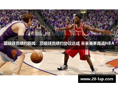 篮球球员续约新闻：顶级球员续约协议达成 未来赛季再战NBA