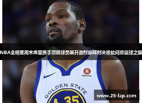 NBA全明星周末库里携手顶级球员展开激烈巅峰对决谁能问鼎篮球之巅