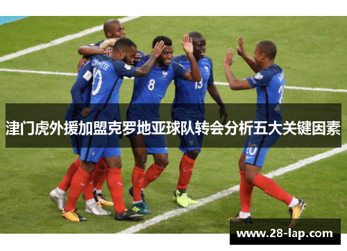 津门虎外援加盟克罗地亚球队转会分析五大关键因素