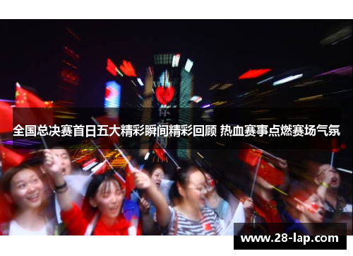 全国总决赛首日五大精彩瞬间精彩回顾 热血赛事点燃赛场气氛