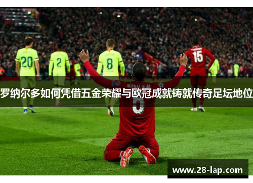 罗纳尔多如何凭借五金荣耀与欧冠成就铸就传奇足坛地位