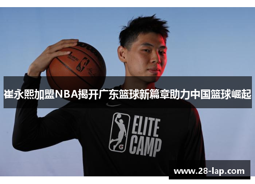 崔永熙加盟NBA揭开广东篮球新篇章助力中国篮球崛起