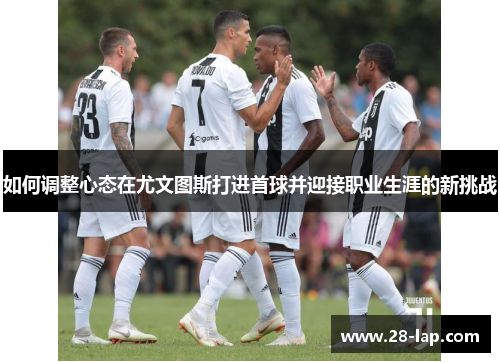 如何调整心态在尤文图斯打进首球并迎接职业生涯的新挑战