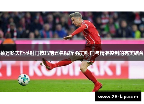 莱万多夫斯基射门技巧前五名解析 强力射门与精准控制的完美结合