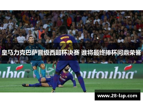 皇马力克巴萨晋级西超杯决赛 谁将最终捧杯问鼎荣誉