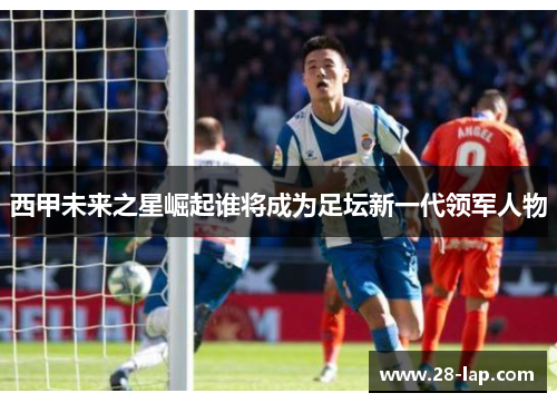 西甲未来之星崛起谁将成为足坛新一代领军人物