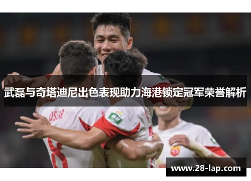 武磊与奇塔迪尼出色表现助力海港锁定冠军荣誉解析
