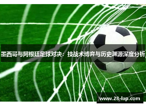 墨西哥与阿根廷足球对决：技战术博弈与历史渊源深度分析