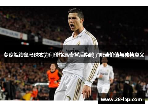 专家解读皇马球衣为何价格昂贵背后隐藏了哪些价值与独特意义